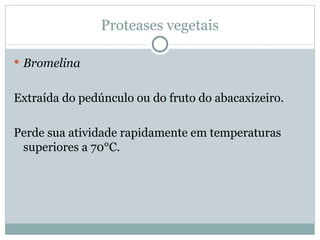Proteases vegetais

 Bromelina


Extraída do pedúnculo ou do fruto do abacaxizeiro.

Perde sua atividade rapidamente em temperaturas
 superiores a 70°C.
 