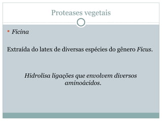 Proteases vegetais

 Ficina


Extraída do latex de diversas espécies do gênero Ficus.



      Hidrolisa ligações que envolvem diversos
                     aminoácidos.
 