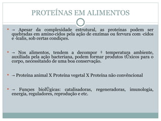PROTEÍNAS EM ALIMENTOS

 → Apesar da complexidade estrutural, as proteínas podem ser
  quebradas em aminoácidos pela ação de enzimas ou fervura com ácidos
  e álcalis, sob certas condições.


 → Nos alimentos, tendem a decompor à temperatura ambiente,
  auxiliada pela ação bacteriana, podem formar produtos tóxicos para o
  corpo, necessitando de uma boa conservação.


 → Proteína animal X Proteína vegetal X Proteína não convêncional


 →  Funções biológicas: catalisadoras, regeneradoras, imunologia,
  energia, reguladores, reprodução e etc.
 