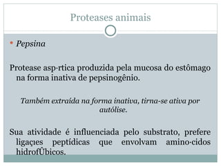 Proteases animais

 Pepsina


Protease aspártica produzida pela mucosa do estômago
 na forma inativa de pepsinogênio.

  Também extraída na forma inativa, tirna-se ativa por
                       autólise.


Sua atividade é influenciada pelo substrato, prefere
 ligações peptídicas que envolvam aminoácidos
 hidrofóbicos.
 