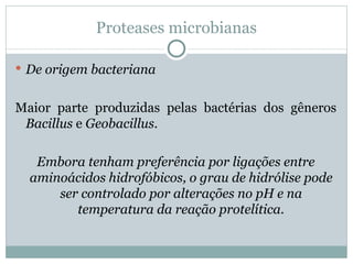 Proteases microbianas

 De origem bacteriana


Maior parte produzidas pelas bactérias dos gêneros
 Bacillus e Geobacillus.

   Embora tenham preferência por ligações entre
  aminoácidos hidrofóbicos, o grau de hidrólise pode
      ser controlado por alterações no pH e na
         temperatura da reação protelítica.
 