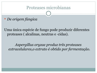 Proteases microbianas

 De origem fúngica


Uma única espécie de fungo pode produzir diferentes
 proteases ( alcalinas, neutras e ácidas).

      Aspergillus oryzae produz três proteases
  extracelulares,o extrato é obtido por fermentação.
 