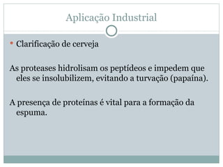 Aplicação Industrial

 Clarificação de cerveja


As proteases hidrolisam os peptídeos e impedem que
 eles se insolubilizem, evitando a turvação (papaína).

A presença de proteínas é vital para a formação da
  espuma.
 