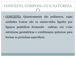 CONCEITO, COMPOSIÇÃO E NATUREZA

 CONCEITO: Quimicamente são polímeros, cujas

 unidades básicas são os aminoácidos ligados por
 ligações peptídicas formando       cadeias, em várias
 estruturas geométricas e combinações químicas para
 formar as proteínas especificas.
 