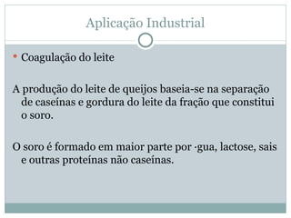 Aplicação Industrial

 Coagulação do leite


A produção do leite de queijos baseia-se na separação
  de caseínas e gordura do leite da fração que constitui
  o soro.

O soro é formado em maior parte por água, lactose, sais
 e outras proteínas não caseínas.
 