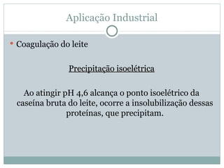 Aplicação Industrial

 Coagulação do leite


               Precipitação isoelétrica

   Ao atingir pH 4,6 alcança o ponto isoelétrico da
 caseína bruta do leite, ocorre a insolubilização dessas
               proteínas, que precipitam.
 