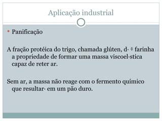Aplicação industrial

 Panificação


A fração protéica do trigo, chamada glúten, dá à farinha
  a propriedade de formar uma massa viscoelástica
  capaz de reter ar.

Sem ar, a massa não reage com o fermento químico
 que resultará em um pão duro.
 