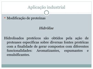 Aplicação industrial

 Modificação de proteínas


                      Hidrólise

Hidrolisados protéicos são obtidos pela ação de
 proteases específicas sobre diversas fontes protéicas
 com a finalidade de gerar compostos com diferentes
 funcionalidades: Aromatizantes, espumantes e
 emulsificantes.
 