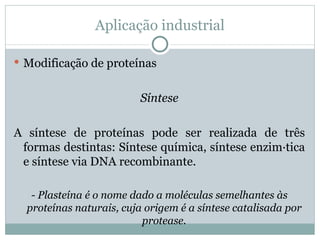 Aplicação industrial

 Modificação de proteínas


                         Síntese

A síntese de proteínas pode ser realizada de três
 formas destintas: Síntese química, síntese enzimática
 e síntese via DNA recombinante.

   - Plasteína é o nome dado a moléculas semelhantes às
  proteínas naturais, cuja origem é a síntese catalisada por
                          protease.
 