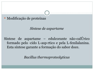  Modificação de proteínas


                Síntese de aspartame

Síntese de aspartame – edulcorante não-calórico
  formado pelo ácido L-aspártico e pela L-fenilalanina.
  Esta síntese garante a formação do sabor doce.

            Bacillus thermoproteolyticus
 