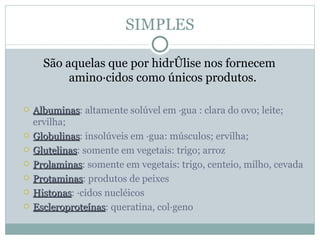 SIMPLES

      São aquelas que por hidrólise nos fornecem
           aminoácidos como únicos produtos.

   Albuminas: altamente solúvel em água : clara do ovo; leite;
    Albuminas
    ervilha;
   Globulinas: insolúveis em água: músculos; ervilha;
    Globulinas
   Glutelinas: somente em vegetais: trigo; arroz
    Glutelinas
   Prolaminas: somente em vegetais: trigo, centeio, milho, cevada
    Prolaminas
   Protaminas: produtos de peixes
    Protaminas
   Histonas: ácidos nucléicos
    Histonas
   Escleroproteínas: queratina, colágeno
    Escleroproteínas
 