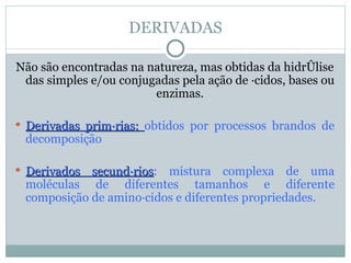 DERIVADAS

Não são encontradas na natureza, mas obtidas da hidrólise
 das simples e/ou conjugadas pela ação de ácidos, bases ou
                        enzimas.

 Derivadas primárias: obtidos por processos brandos de
 decomposição

 Derivados secundários: mistura complexa de uma
            secundários
 moléculas de diferentes tamanhos e diferente
 composição de aminoácidos e diferentes propriedades.
 