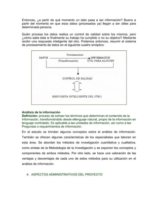 Entonces, ¿a partir de qué momento un dato pasa a ser información? Bueno a
partir del momento en que esos datos (procesados ya) llegan a ser útiles para
determinada persona.

Quién procesa los datos realiza un control de calidad sobre los mismos, pero
¿cómo sabe éste si finalmente su trabajo ha cumplido o no su objetivo? Mediante
recibir una respuesta inteligente del otro. Podemos entonces, resumir el sistema
de procesamiento de datos en el siguiente cuadro sinóptico:




Análisis de la información
Definición: proceso de extraer los términos que determinan el contenido de la
Información, transformándolo desde ellenguaje natural, propio de la información en
lenguaje controlado. Es aplicable a las unidades de información, así como a las
Preguntas o requerimientos de información.
En el estudio se brindan algunos conceptos sobre el análisis de información.
También se ofrecen algunas características de los especialistas que laboran en
esta área. Se abordan los métodos de investigación cuantitativa y cualitativa,
como aristas de la Metodología de la Investigación y se exponen los conceptos y
componentes de ambos métodos. Por otro lado, se hace una valoración de las
ventajas y desventajas de cada uno de estos métodos para su utilización en el
análisis de información.


   4. ASPECTOS ADMINISTRATIVOS DEL PROYECTO
 