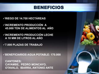 BENEFICIOS

RIEGO DE 14.700 HECTÁREAS

INCREMENTO PRODUCCIÓN A
 45.000 TON DE ALIMENTOS AL AÑO

INCREMENTO PRODUCCIÓN LECHE
 A 10 MM DE LITROS AL AÑO

7.000 PLAZAS DE TRABAJO


BENEFICIARIOS AGUA POTABLE: 170.000

 CANTONES:
 CAYAMBE, PEDRO MONCAYO,
 OTAVALO, IBARRA, ANTONIO ANTE
 