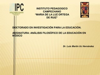 INSTITUTO PEDAGOGICO
CAMPECHANO
“MARIA DE LA LUZ ORTEGA
DE RUIZ”
DOCTORADO EN INVESTIGACIÓN PARA LA EDUCACIÓN.
ASIGNATURA: ANÁLISIS FILOSÓFICO DE LA EDUCACIÓN EN
MÉXICO
Dr. Luis Martín Uc Hernández
 
