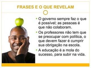 FRASES E O QUE REVELAM O governo sempre faz o que é possível; as pessoas é que não colaboram. Os professores não tem que se preocupar com política, o que devem fazer é cumprir sua obrigação na escola. A educação é a mola do sucesso, para subir na vida. 