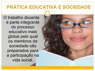 PRÁTICA EDUCATIVA E SOCIEDADE O trabalho docente é parte integrante do processo educativo mais global pelo qual os membros da sociedade são preparados para a participação na vida social. 