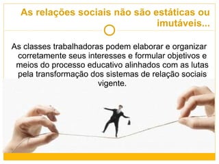 As relações sociais não são estáticas ou imutáveis... As classes trabalhadoras podem elaborar e organizar corretamente seus interesses e formular objetivos e meios do processo educativo alinhados com as lutas pela transformação dos sistemas de relação sociais vigente. 