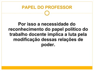 PAPEL DO PROFESSOR Por isso a necessidade do reconhecimento do papel político do trabalho docente implica a luta pela modificação dessas relações de poder. 