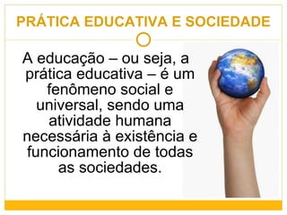 PRÁTICA EDUCATIVA E SOCIEDADE A educação – ou seja, a prática educativa – é um fenômeno social e universal, sendo uma atividade humana necessária à existência e funcionamento de todas as sociedades. 