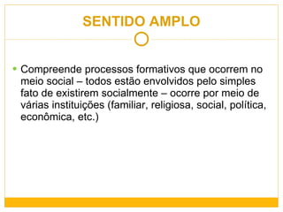 SENTIDO AMPLO Compreende processos formativos que ocorrem no meio social – todos estão envolvidos pelo simples fato de existirem socialmente – ocorre por meio de várias instituições (familiar, religiosa, social, política, econômica, etc.) 