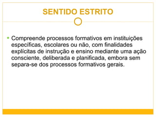 SENTIDO ESTRITO Compreende processos formativos em instituições específicas, escolares ou não, com finalidades explícitas de instrução e ensino mediante uma ação consciente, deliberada e planificada, embora sem separa-se dos processos formativos gerais. 