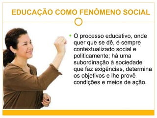 EDUCAÇÃO COMO FENÔMENO SOCIAL O processo educativo, onde quer que se dê, é sempre contextualizado social e politicamente; há uma subordinação à sociedade que faz exigências, determina os objetivos e lhe provê condições e meios de ação. 