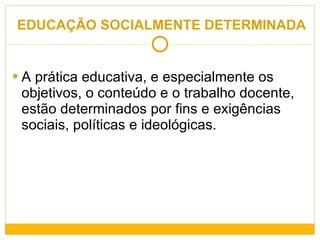 EDUCAÇÃO SOCIALMENTE DETERMINADA   A prática educativa, e especialmente os objetivos, o conteúdo e o trabalho docente, estão determinados por fins e exigências sociais, políticas e ideológicas. 