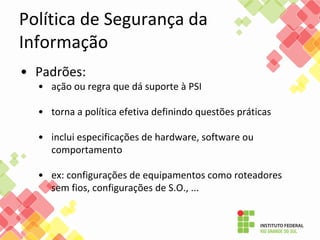 Política de Segurança da
Informação
• Padrões:
• ação ou regra que dá suporte à PSI
• torna a política efetiva definindo questões práticas
• inclui especificações de hardware, software ou
comportamento
• ex: configurações de equipamentos como roteadores
sem fios, configurações de S.O., ...
 