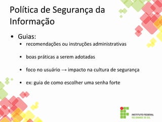 Política de Segurança da
Informação
• Guias:
• recomendações ou instruções administrativas
• boas práticas a serem adotadas
• foco no usuário → impacto na cultura de segurança
• ex: guia de como escolher uma senha forte
 
