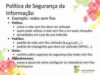 Política de Segurança da
Informação
• Exemplo: redes sem fios
• Política:
• como a rede sem fios deve ser utilizada
• quem pode utilizar a rede sem fios e em quais situações
• penalidades em caso de uso indevido
• Padrões:
• padrão de rede sem fios utilizada (b,a,g,n,a/c,...)
• padrão de criptografia que deve ser utilizado (WPA2,...)
• Guias:
• cartilha sobre aspectos de segurança das redes sem fios
• Procedimentos:
• passo-a-passo de como configurar os roteadores sem fios
da empresa
 