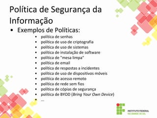 Política de Segurança da
Informação
• Exemplos de Políticas:
• política de senhas
• política de uso de criptografia
• política de uso de sistemas
• política de instalação de software
• política de "mesa limpa"
• política de email
• política de respostas a incidentes
• política de uso de dispositivos móveis
• política de acesso remoto
• política de rede sem fios
• política de cópias de segurança
• política de BYOD (Bring Your Own Device)
• ...
 