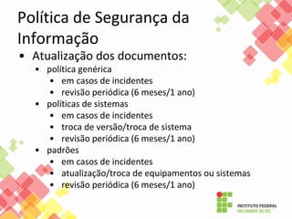 Política de Segurança da
Informação
• Atualização dos documentos:
• política genérica
• em casos de incidentes
• revisão periódica (6 meses/1 ano)
• políticas de sistemas
• em casos de incidentes
• troca de versão/troca de sistema
• revisão periódica (6 meses/1 ano)
• padrões
• em casos de incidentes
• atualização/troca de equipamentos ou sistemas
• revisão periódica (6 meses/1 ano)
 