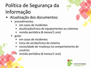 Política de Segurança da
Informação
• Atualização dos documentos:
• procedimentos
• em casos de incidentes
• atualização/troca de equipamentos ou sistemas
• revisão periódica (6 meses/1 ano)
• guias
• em casos de incidentes
• troca de versão/troca de sistema
• necessidade de mudança no comportamento de
usuários
• revisão periódica (6 meses/1 ano)
 