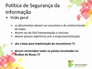 Política de Segurança da
Informação
• Visão geral
• os documentos devem ser acessíveis e de conhecimento
de todos
• devem ser de fácil interpretação e concisos
• devem possuir aderência com a empresa/instituição
• são a base para implantação de mecanismos !!!
• devem contemplar todos os pontos levantados na
Análise de Riscos !!!
 