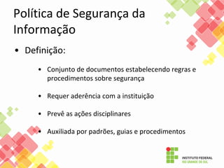 Política de Segurança da
Informação
• Definição:
• Conjunto de documentos estabelecendo regras e
procedimentos sobre segurança
• Requer aderência com a instituição
• Prevê as ações disciplinares
• Auxiliada por padrões, guias e procedimentos
 