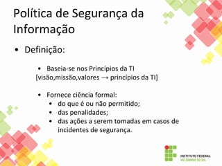 Política de Segurança da
Informação
• Definição:
• Baseia-se nos Princípios da TI
[visão,missão,valores → princípios da TI]
• Fornece ciência formal:
• do que é ou não permitido;
• das penalidades;
• das ações a serem tomadas em casos de
incidentes de segurança.
 