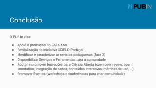 Conclusão
O PUB In visa:
● Apoio e promoção do JATS-XML
● Revitalização da iniciativa SCIELO Portugal
● Identificar e cara...