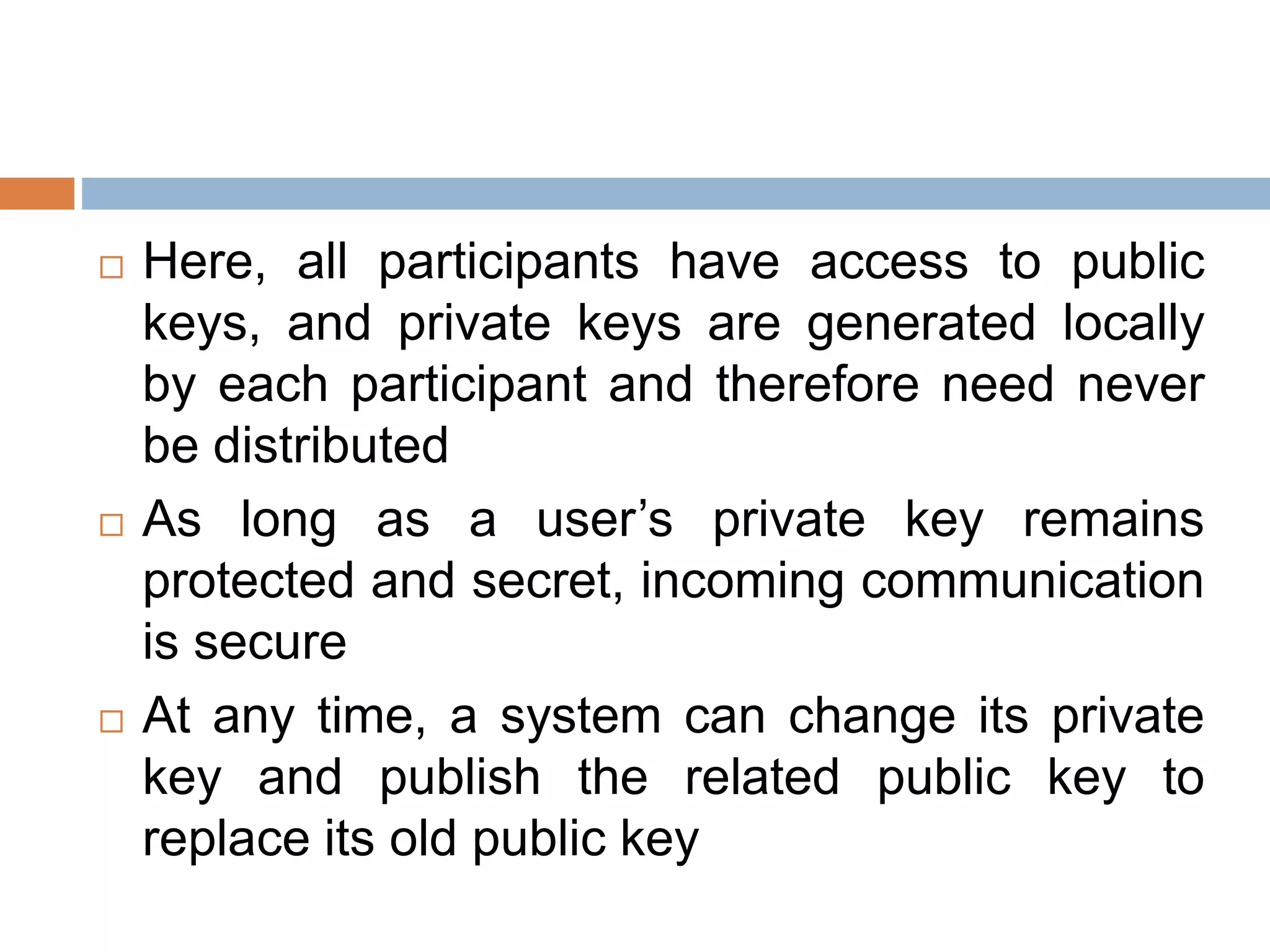  Here, all participants have access to public
keys, and private keys are generated locally
by each participant and therefore need never
be distributed
 As long as a user’s private key remains
protected and secret, incoming communication
is secure
 At any time, a system can change its private
key and publish the related public key to
replace its old public key
 
