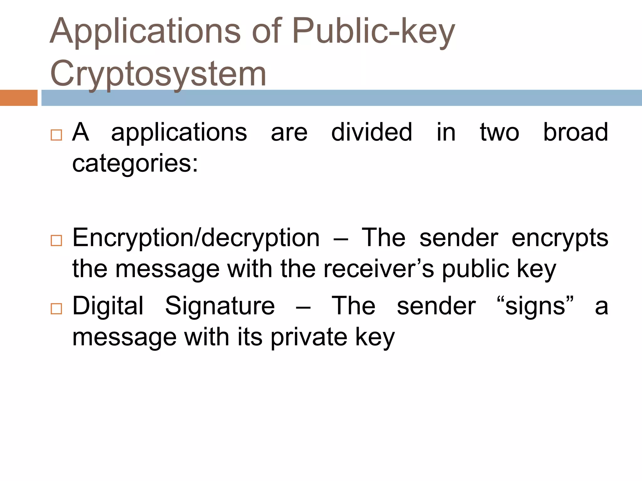 Applications of Public-key
Cryptosystem
 A applications are divided in two broad
categories:
 Encryption/decryption – The sender encrypts
the message with the receiver’s public key
 Digital Signature – The sender “signs” a
message with its private key
 