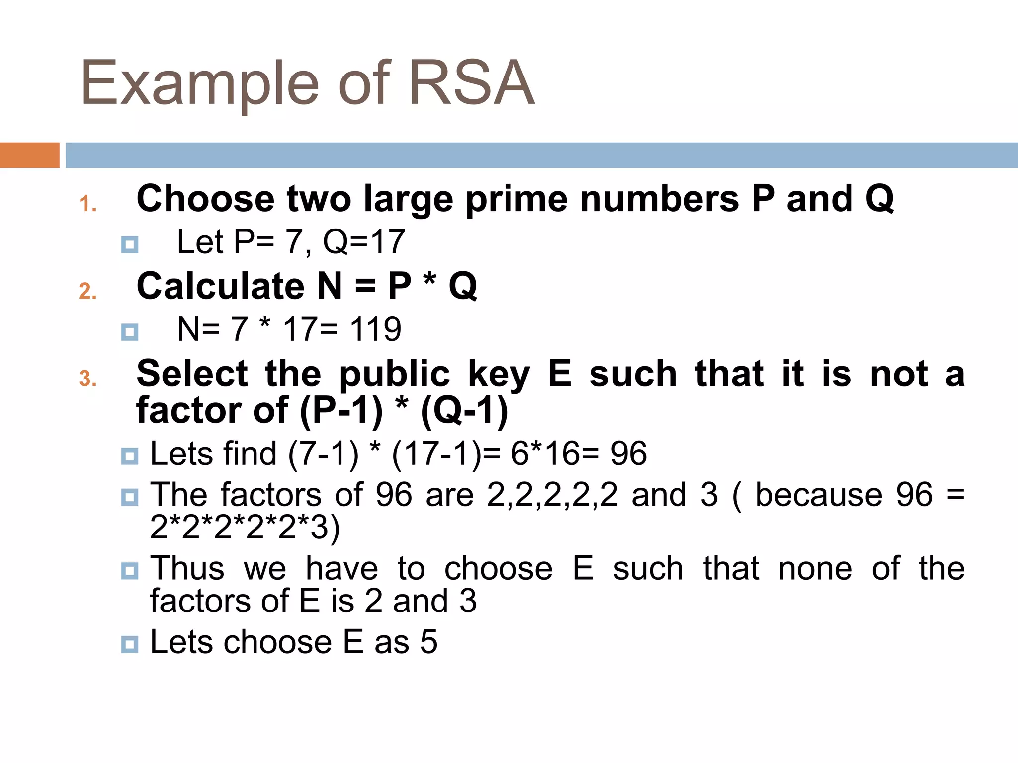 Example of RSA
1. Choose two large prime numbers P and Q
 Let P= 7, Q=17
2. Calculate N = P * Q
 N= 7 * 17= 119
3. Select the public key E such that it is not a
factor of (P-1) * (Q-1)
 Lets find (7-1) * (17-1)= 6*16= 96
 The factors of 96 are 2,2,2,2,2 and 3 ( because 96 =
2*2*2*2*2*3)
 Thus we have to choose E such that none of the
factors of E is 2 and 3
 Lets choose E as 5
 