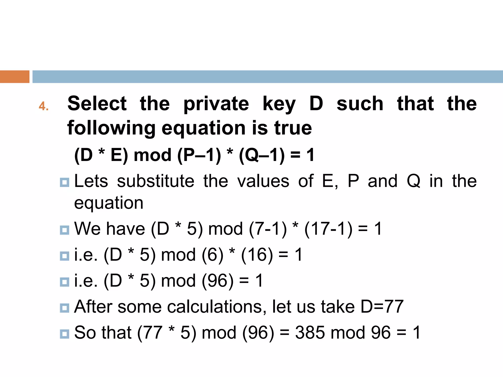 4. Select the private key D such that the
following equation is true
(D * E) mod (P–1) * (Q–1) = 1
 Lets substitute the values of E, P and Q in the
equation
 We have (D * 5) mod (7-1) * (17-1) = 1
 i.e. (D * 5) mod (6) * (16) = 1
 i.e. (D * 5) mod (96) = 1
 After some calculations, let us take D=77
 So that (77 * 5) mod (96) = 385 mod 96 = 1
 