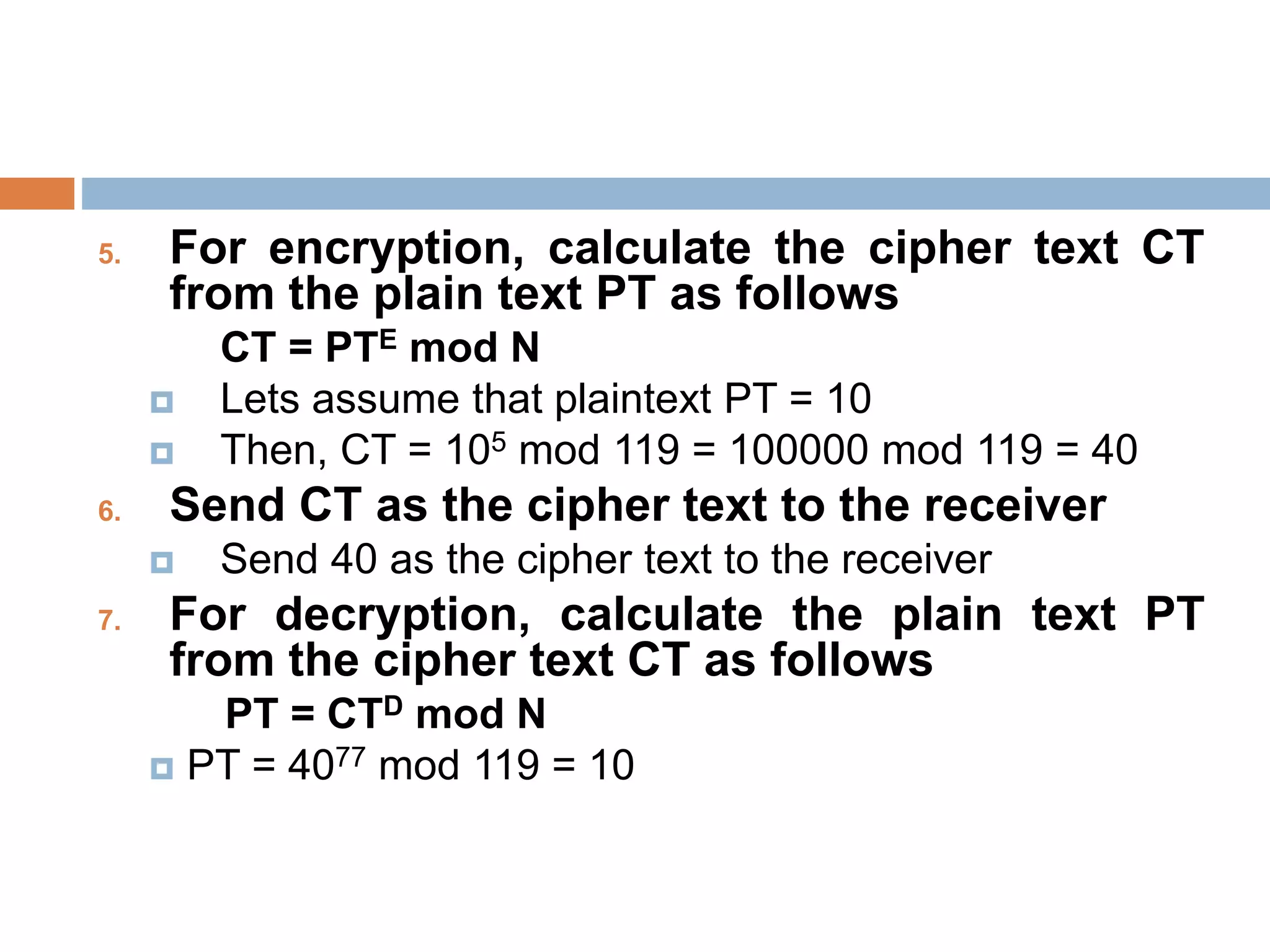 5. For encryption, calculate the cipher text CT
from the plain text PT as follows
CT = PTE mod N
 Lets assume that plaintext PT = 10
 Then, CT = 105 mod 119 = 100000 mod 119 = 40
6. Send CT as the cipher text to the receiver
 Send 40 as the cipher text to the receiver
7. For decryption, calculate the plain text PT
from the cipher text CT as follows
PT = CTD mod N
 PT = 4077 mod 119 = 10
 