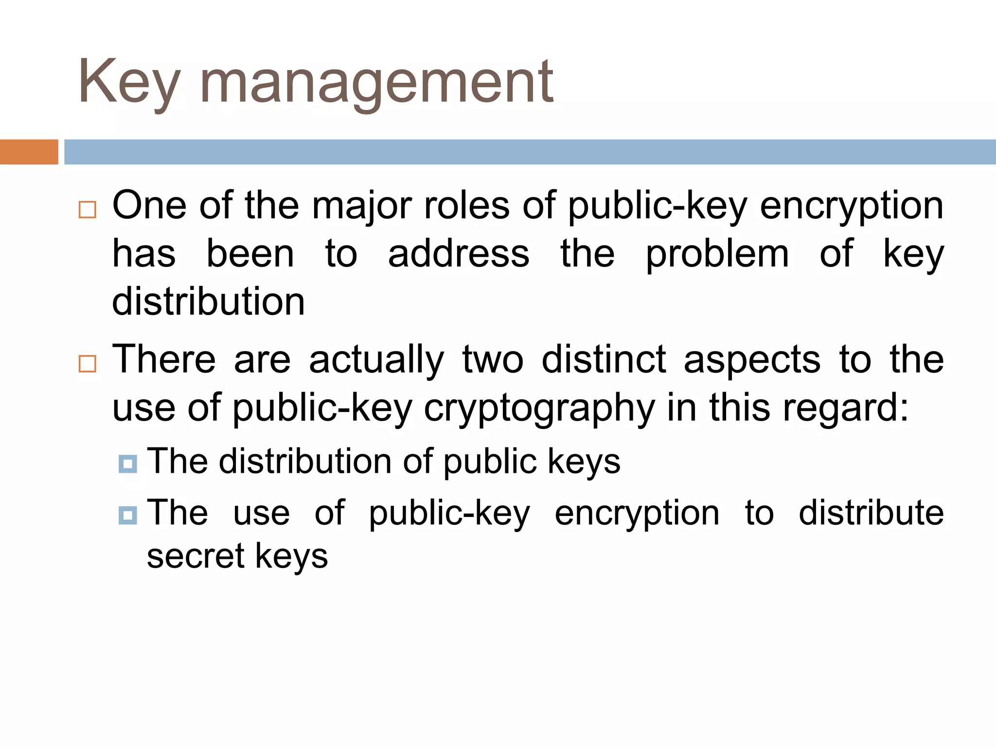 Key management
 One of the major roles of public-key encryption
has been to address the problem of key
distribution
 There are actually two distinct aspects to the
use of public-key cryptography in this regard:
 The distribution of public keys
 The use of public-key encryption to distribute
secret keys
 