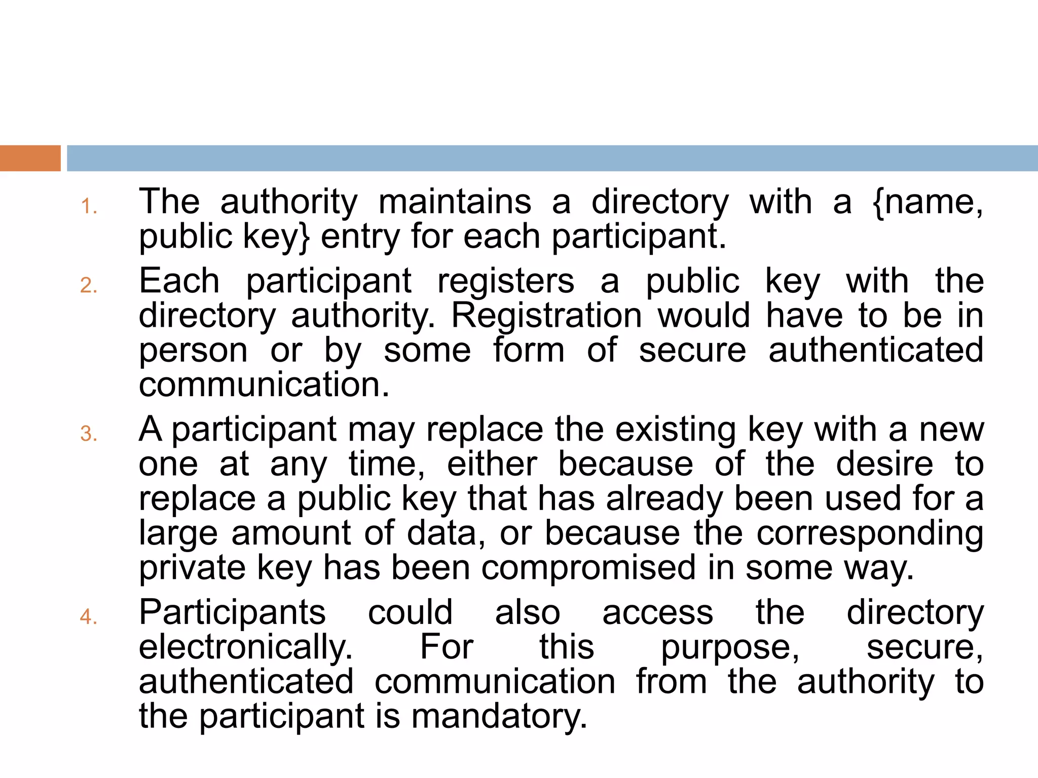 1. The authority maintains a directory with a {name,
public key} entry for each participant.
2. Each participant registers a public key with the
directory authority. Registration would have to be in
person or by some form of secure authenticated
communication.
3. A participant may replace the existing key with a new
one at any time, either because of the desire to
replace a public key that has already been used for a
large amount of data, or because the corresponding
private key has been compromised in some way.
4. Participants could also access the directory
electronically. For this purpose, secure,
authenticated communication from the authority to
the participant is mandatory.
 