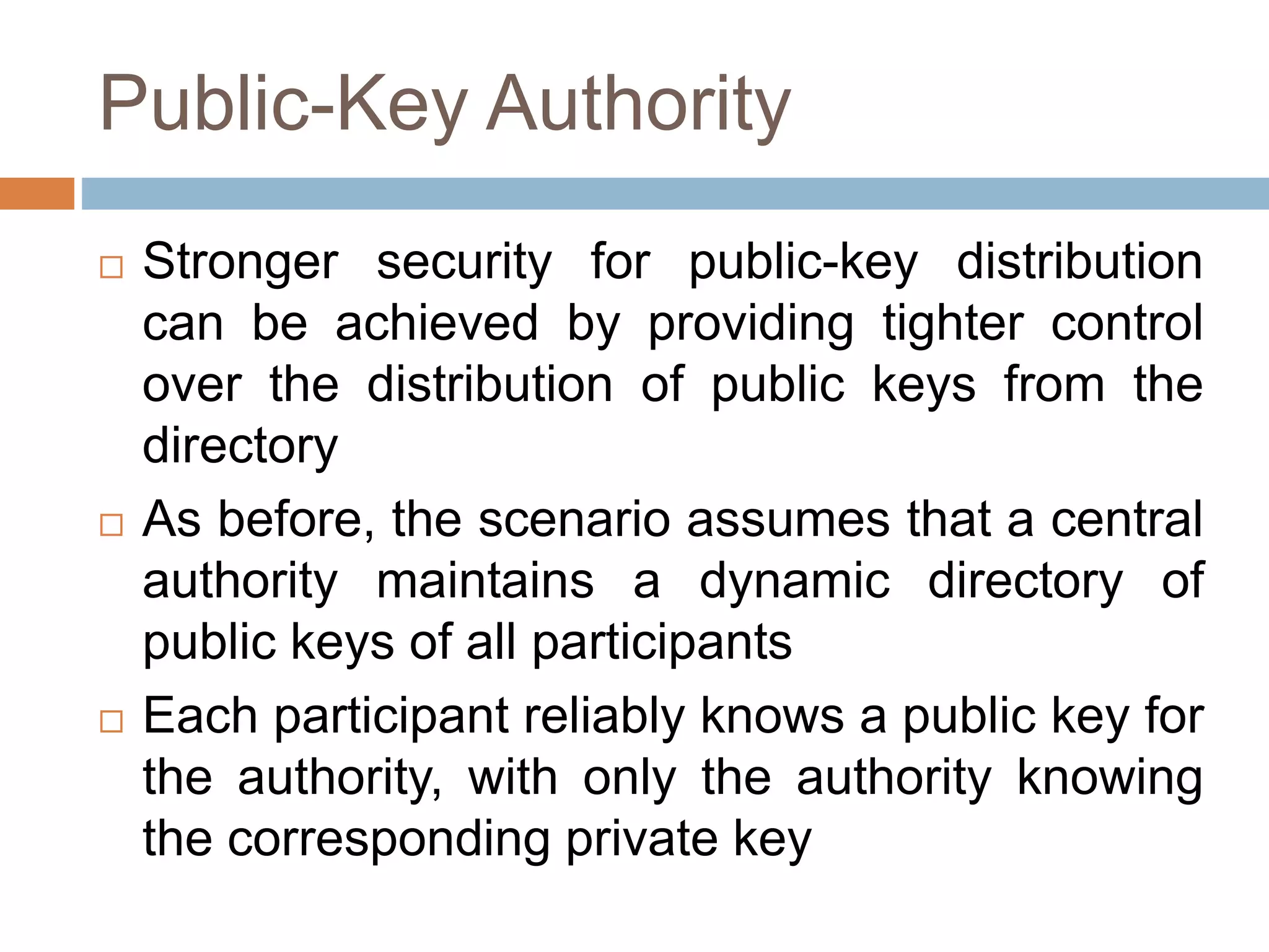 Public-Key Authority
 Stronger security for public-key distribution
can be achieved by providing tighter control
over the distribution of public keys from the
directory
 As before, the scenario assumes that a central
authority maintains a dynamic directory of
public keys of all participants
 Each participant reliably knows a public key for
the authority, with only the authority knowing
the corresponding private key
 