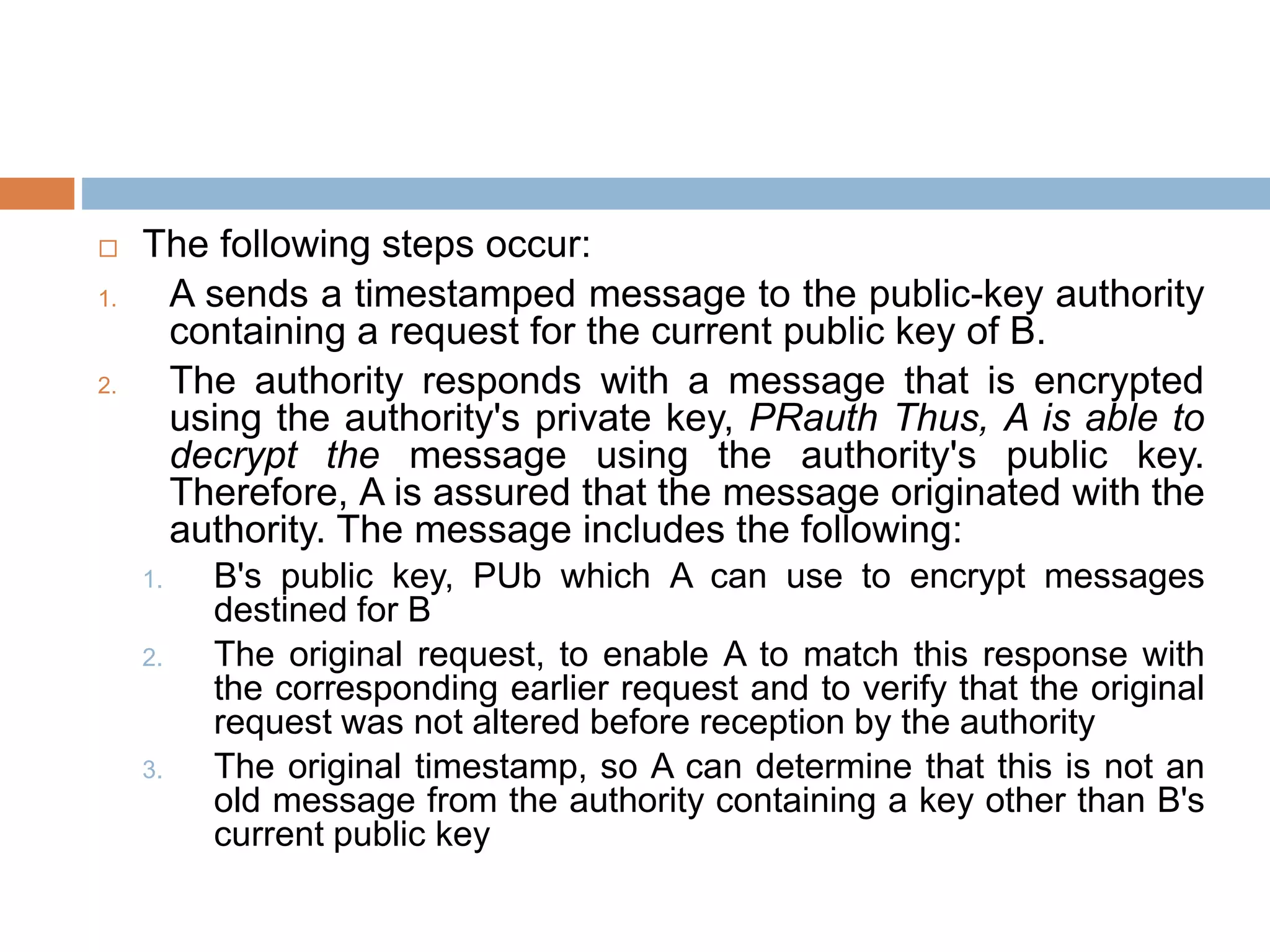  The following steps occur:
1. A sends a timestamped message to the public-key authority
containing a request for the current public key of B.
2. The authority responds with a message that is encrypted
using the authority's private key, PRauth Thus, A is able to
decrypt the message using the authority's public key.
Therefore, A is assured that the message originated with the
authority. The message includes the following:
1. B's public key, PUb which A can use to encrypt messages
destined for B
2. The original request, to enable A to match this response with
the corresponding earlier request and to verify that the original
request was not altered before reception by the authority
3. The original timestamp, so A can determine that this is not an
old message from the authority containing a key other than B's
current public key
 