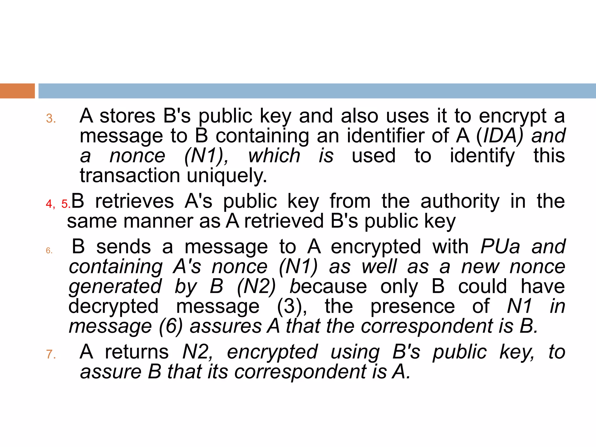 3. A stores B's public key and also uses it to encrypt a
message to B containing an identifier of A (IDA) and
a nonce (N1), which is used to identify this
transaction uniquely.
4, 5.B retrieves A's public key from the authority in the
same manner as A retrieved B's public key
6. B sends a message to A encrypted with PUa and
containing A's nonce (N1) as well as a new nonce
generated by B (N2) because only B could have
decrypted message (3), the presence of N1 in
message (6) assures A that the correspondent is B.
7. A returns N2, encrypted using B's public key, to
assure B that its correspondent is A.
 