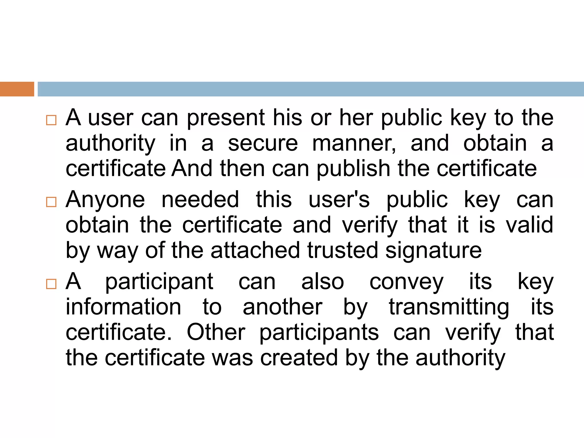  A user can present his or her public key to the
authority in a secure manner, and obtain a
certificate And then can publish the certificate
 Anyone needed this user's public key can
obtain the certificate and verify that it is valid
by way of the attached trusted signature
 A participant can also convey its key
information to another by transmitting its
certificate. Other participants can verify that
the certificate was created by the authority
 