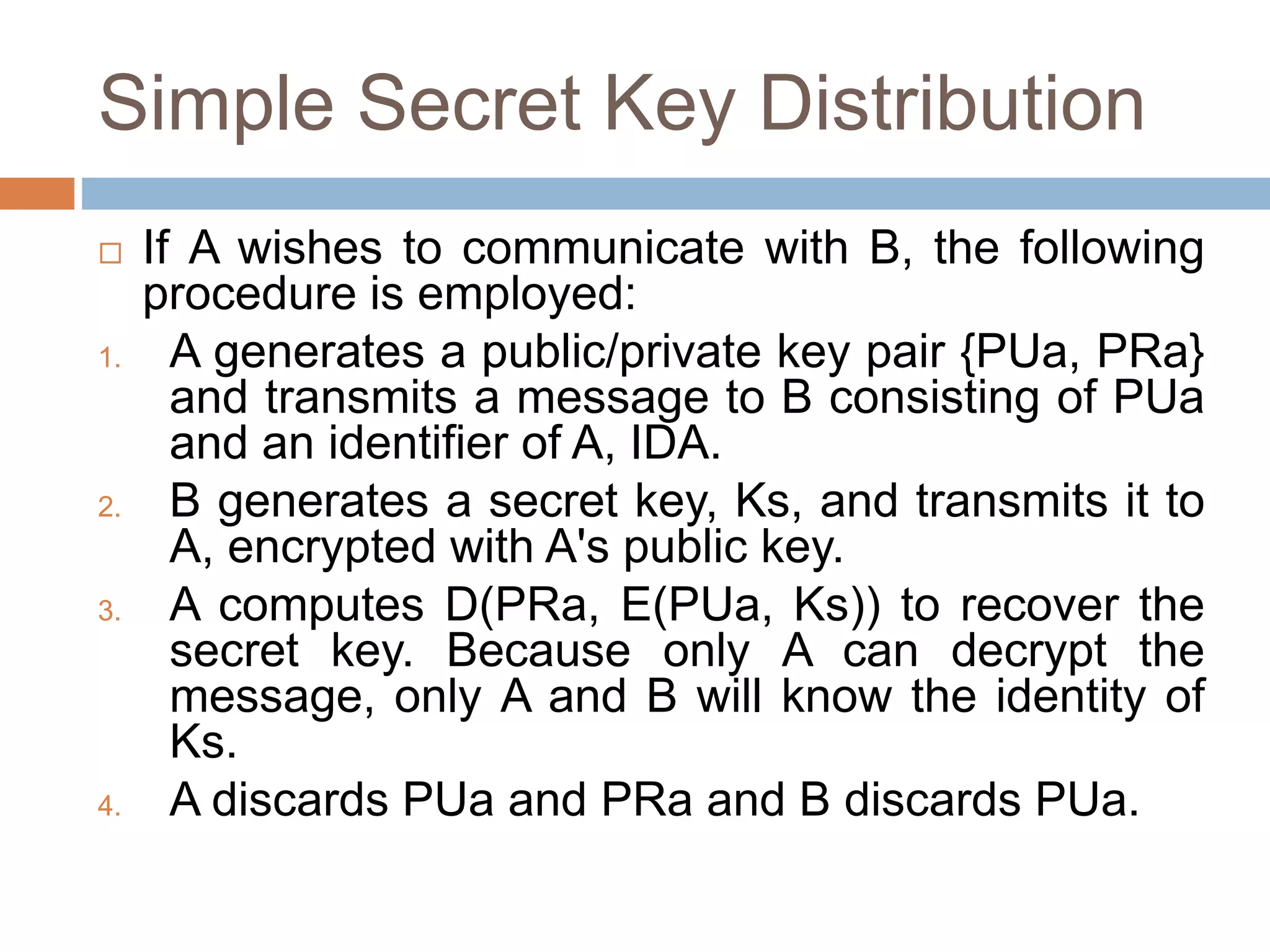 Simple Secret Key Distribution
 If A wishes to communicate with B, the following
procedure is employed:
1. A generates a public/private key pair {PUa, PRa}
and transmits a message to B consisting of PUa
and an identifier of A, IDA.
2. B generates a secret key, Ks, and transmits it to
A, encrypted with A's public key.
3. A computes D(PRa, E(PUa, Ks)) to recover the
secret key. Because only A can decrypt the
message, only A and B will know the identity of
Ks.
4. A discards PUa and PRa and B discards PUa.
 